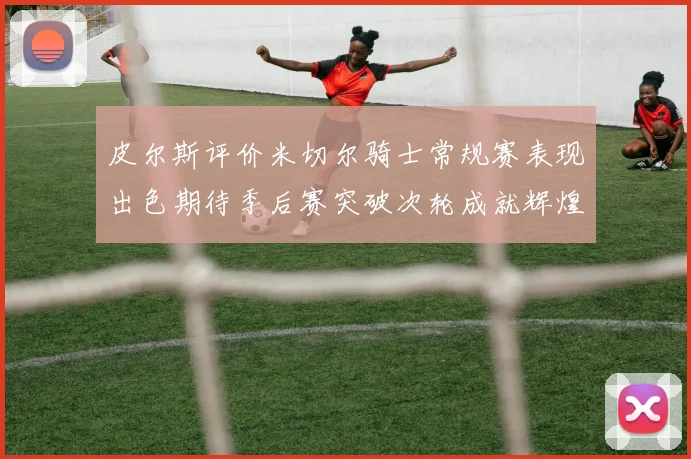 皮尔斯评价米切尔骑士常规赛表现出色期待季后赛突破次轮成就辉煌