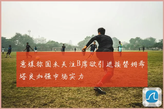 意媒称国米关注B席欲引进接替姆希塔良加强中场实力