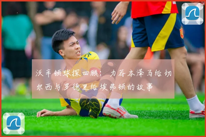 沃辛顿球探回顾：力荐本泽马给切尔西与罗德里给埃弗顿的故事