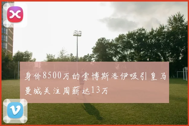 身价8500万的索博斯洛伊吸引皇马曼城关注周薪达13万