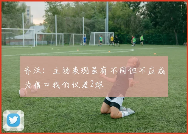 齐沃：主场表现虽有不同但不应成为借口我们仅差2球