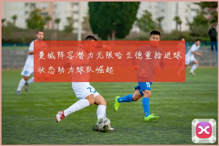 曼城阵容潜力无限哈兰德重拾进球状态助力球队崛起