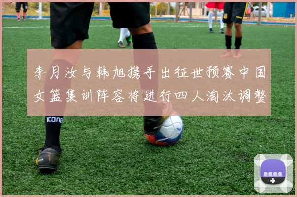 李月汝与韩旭携手出征世预赛中国女篮集训阵容将进行四人淘汰调整