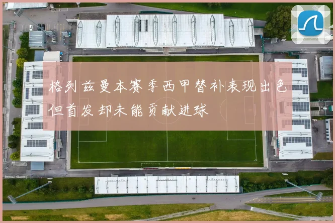 格列兹曼本赛季西甲替补表现出色但首发却未能贡献进球