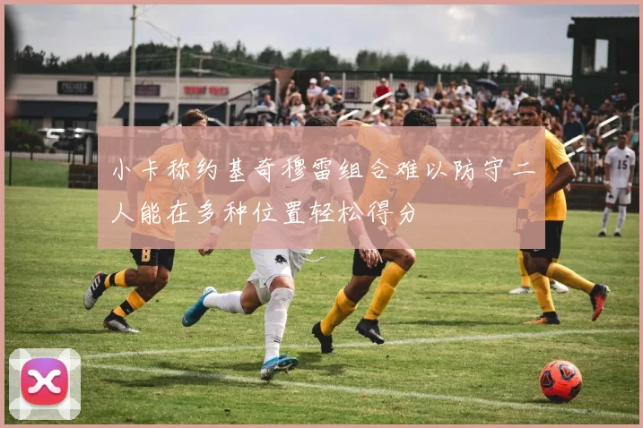 小卡称约基奇穆雷组合难以防守二人能在多种位置轻松得分