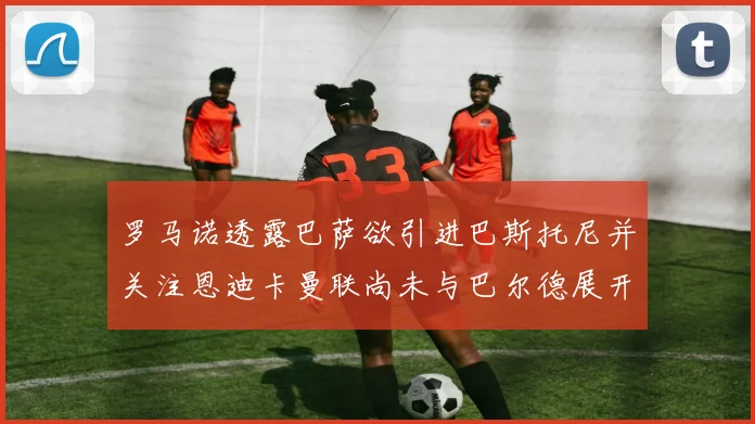 罗马诺透露巴萨欲引进巴斯托尼并关注恩迪卡曼联尚未与巴尔德展开谈判